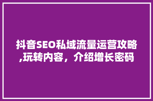 抖音SEO私域流量运营攻略,玩转内容，介绍增长密码