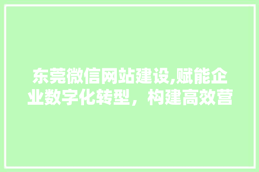 东莞微信网站建设,赋能企业数字化转型，构建高效营销矩阵