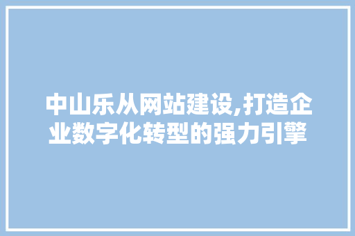 中山乐从网站建设,打造企业数字化转型的强力引擎