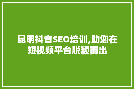 昆明抖音SEO培训,助您在短视频平台脱颖而出