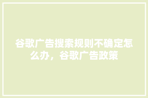 谷歌广告搜索规则不确定怎么办，谷歌广告政策