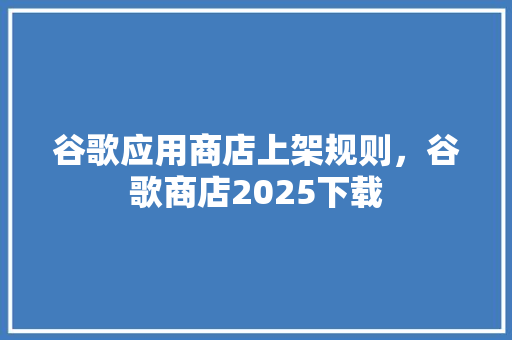 谷歌应用商店上架规则，谷歌商店2025下载