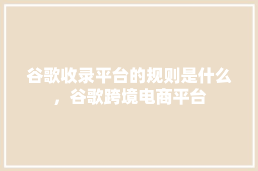 谷歌收录平台的规则是什么，谷歌跨境电商平台