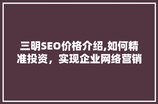 三明SEO价格介绍,如何精准投资，实现企业网络营销突破