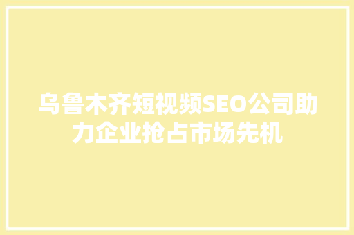 乌鲁木齐短视频SEO公司助力企业抢占市场先机