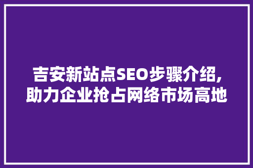 吉安新站点SEO步骤介绍,助力企业抢占网络市场高地