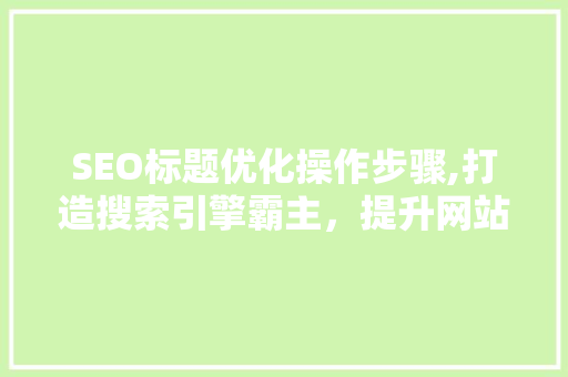 SEO标题优化操作步骤,打造搜索引擎霸主，提升网站流量与转化率
