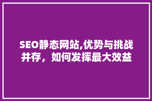 SEO静态网站,优势与挑战并存，如何发挥最大效益