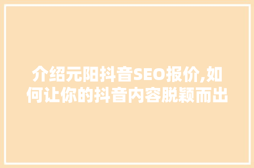 介绍元阳抖音SEO报价,如何让你的抖音内容脱颖而出