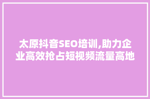 太原抖音SEO培训,助力企业高效抢占短视频流量高地