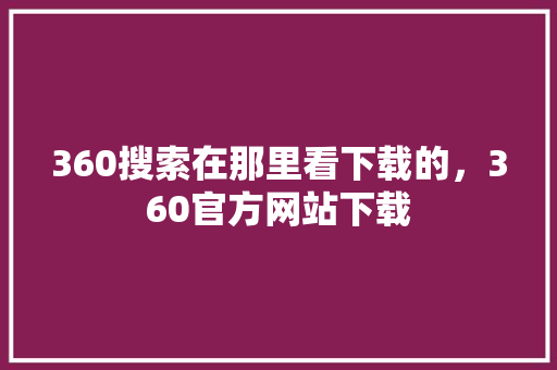 360搜索在那里看下载的，360官方网站下载