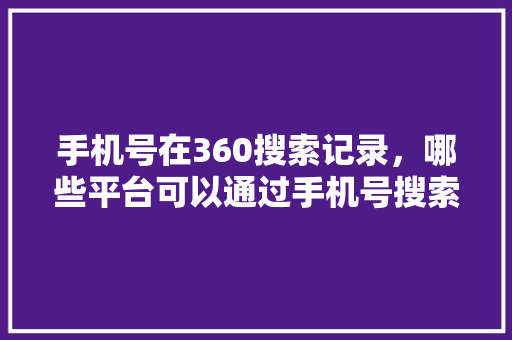 手机号在360搜索记录，哪些平台可以通过手机号搜索用户