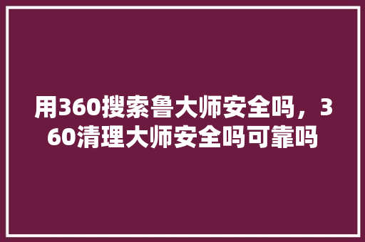 用360搜索鲁大师安全吗，360清理大师安全吗可靠吗