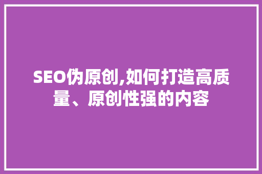 SEO伪原创,如何打造高质量、原创性强的内容