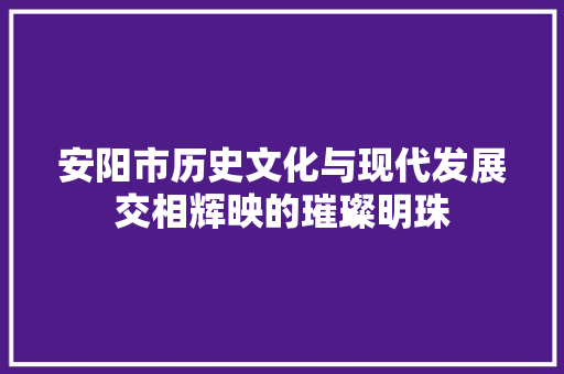 安阳市历史文化与现代发展交相辉映的璀璨明珠
