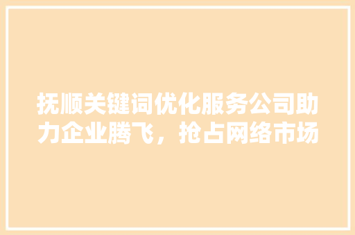 抚顺关键词优化服务公司助力企业腾飞，抢占网络市场制高点