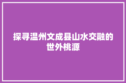 探寻温州文成县山水交融的世外桃源