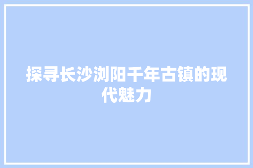 探寻长沙浏阳千年古镇的现代魅力