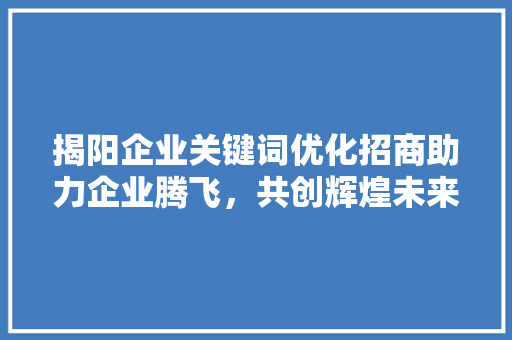 揭阳企业关键词优化招商助力企业腾飞，共创辉煌未来