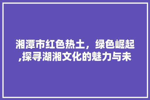 湘潭市红色热土，绿色崛起,探寻湖湘文化的魅力与未来