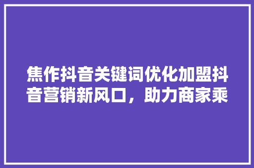 焦作抖音关键词优化加盟抖音营销新风口，助力商家乘势而上