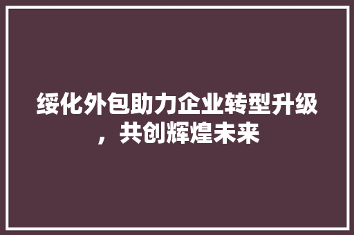 绥化外包助力企业转型升级，共创辉煌未来
