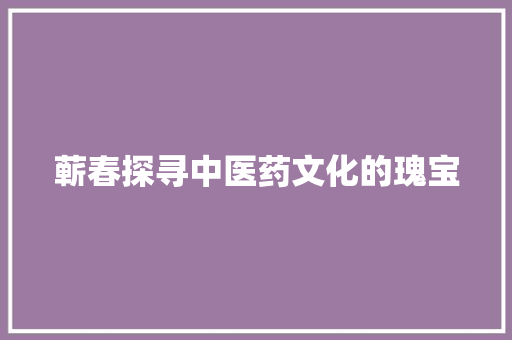 蕲春探寻中医药文化的瑰宝