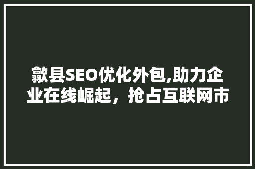 歙县SEO优化外包,助力企业在线崛起，抢占互联网市场先机