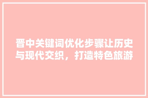 晋中关键词优化步骤让历史与现代交织，打造特色旅游胜地