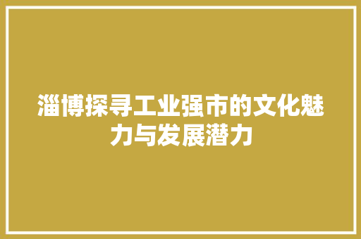 淄博探寻工业强市的文化魅力与发展潜力