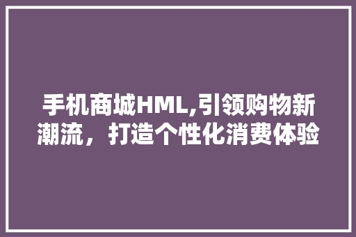 手机商城HML,引领购物新潮流，打造个性化消费体验