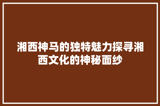 湘西神马的独特魅力探寻湘西文化的神秘面纱
