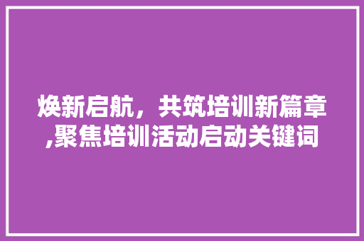 焕新启航，共筑培训新篇章,聚焦培训活动启动关键词，助力企业人才培养