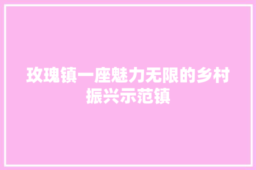 玫瑰镇一座魅力无限的乡村振兴示范镇