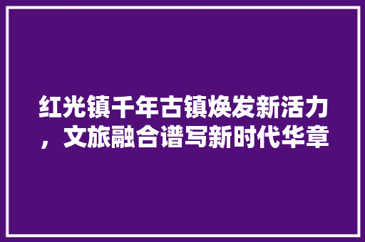 红光镇千年古镇焕发新活力，文旅融合谱写新时代华章