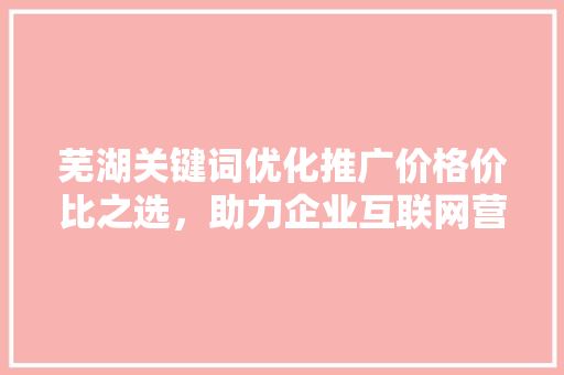 芜湖关键词优化推广价格价比之选，助力企业互联网营销