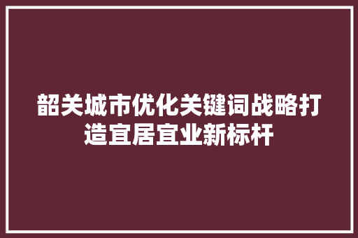 韶关城市优化关键词战略打造宜居宜业新标杆