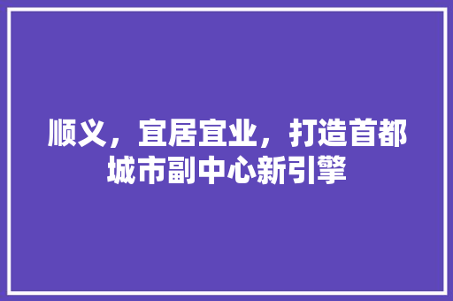 顺义，宜居宜业，打造首都城市副中心新引擎