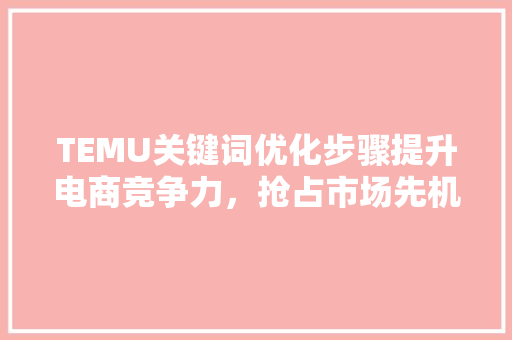 TEMU关键词优化步骤提升电商竞争力，抢占市场先机