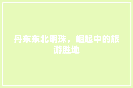 丹东东北明珠，崛起中的旅游胜地