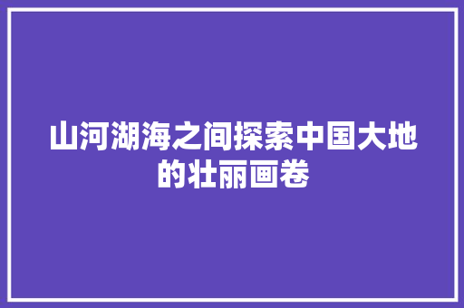 山河湖海之间探索中国大地的壮丽画卷