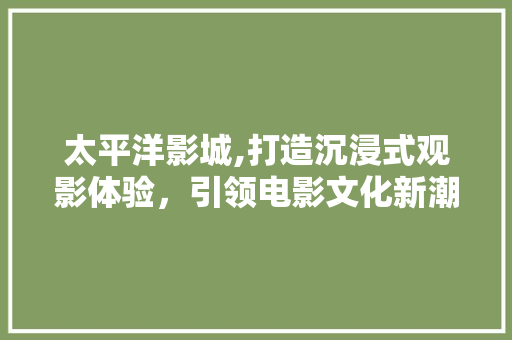 太平洋影城,打造沉浸式观影体验，引领电影文化新潮流