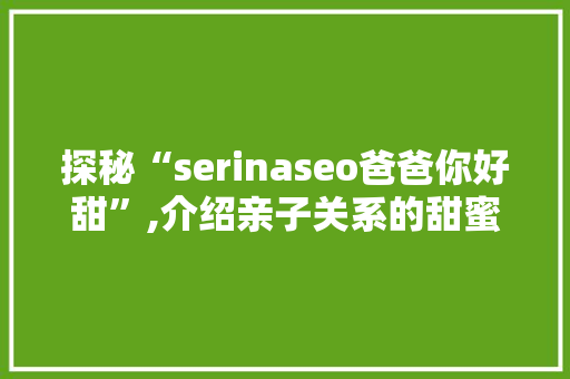 探秘“serinaseo爸爸你好甜”,介绍亲子关系的甜蜜密码