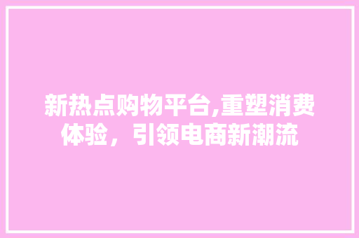 新热点购物平台,重塑消费体验，引领电商新潮流