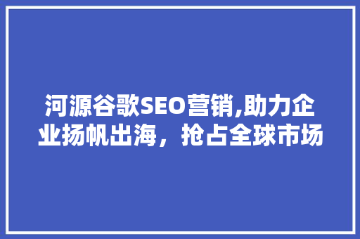 河源谷歌SEO营销,助力企业扬帆出海，抢占全球市场先机