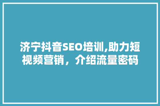 济宁抖音SEO培训,助力短视频营销，介绍流量密码