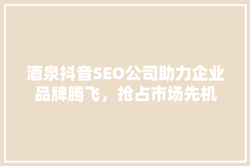 酒泉抖音SEO公司助力企业品牌腾飞，抢占市场先机