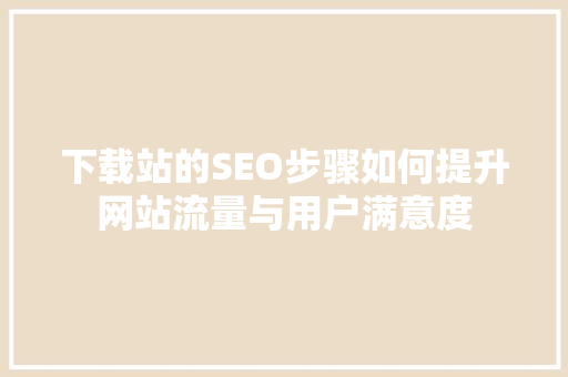 下载站的SEO步骤如何提升网站流量与用户满意度
