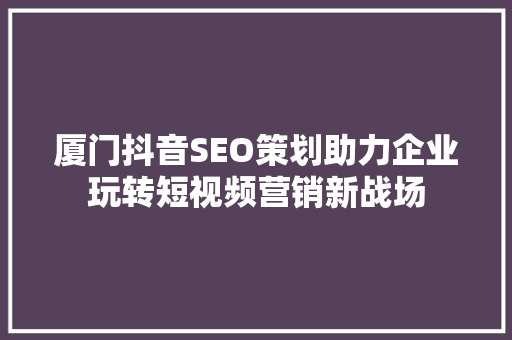 厦门抖音SEO策划助力企业玩转短视频营销新战场