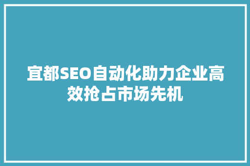 宜都SEO自动化助力企业高效抢占市场先机